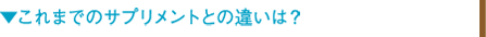 ▼これまでのサプリメントとの違いは？