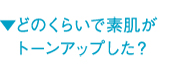 ▼どのくらいで素肌がトーンアップした？