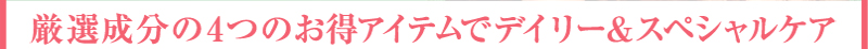 厳選成分の4つのお得アイテムでデイリー＆スペシャルケア 