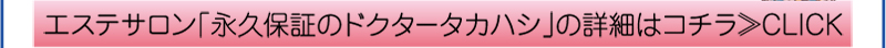 エステサロン「永久保証のドクタータカハシ」の詳細はコチラ≫CLICK
