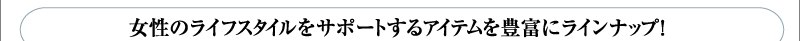 女性のライフスタイルをサポートするアイテムを豊富にラインナップ！