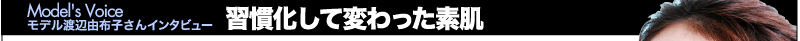 Model's Voice　モデル渡辺由布子さんインタビュー　習慣化して変わった素肌
