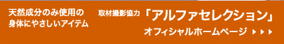 天然成分のみ使用の身体にやさしいアイテム「取材撮影協力：アルファセレクション」オフィシャルホームページ≫Click