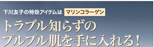 下川友子の特効アイテムはマリンコラーゲン トラブル知らずのプルプル肌を手に入れる！