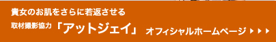 貴女のお肌をさらに若返させる「取材撮影協力：アットジェイ」オフィシャルホームページ≫Click