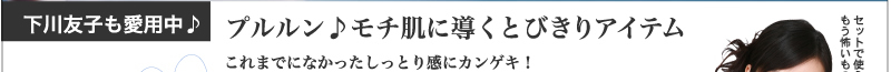 下川友子も愛用中♪プルルン♪　モチ肌に導くとびきりアイテム
