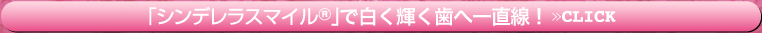 「シンデレラスマイル」で白く輝く歯へ一直線！>>CLICK