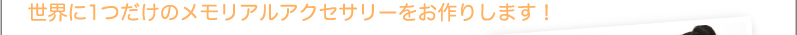世界に1つだけのメモリアルアクセサリーをお作りします！