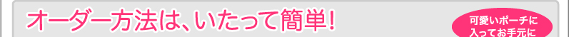 オーダー方法はいたって簡単！ 可愛いポーチに入ってお手元に