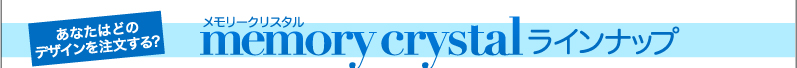 あなたはどのデザインを注文する？ メモリークリスタルラインナップ