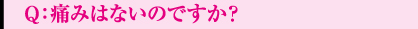 Q：痛みはないのですか？