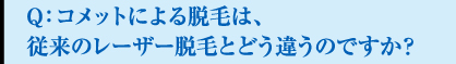 Q：コメットによる脱毛は、従来のレーザー脱毛とどう違うのですか？