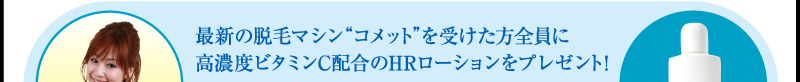 最新の脱毛マシン“コメット”を受けた方全員に高濃度ビタミンC配合のHRローションをプレゼント！