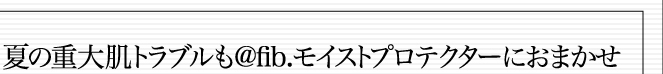 夏の重大肌トラブルも「@fib.モイストプロテクター」におまかせ