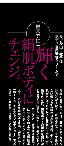 モデル山川敦子はボディ専用美容クリームで夏までに輝く絹肌ボディにチェンジ！　今年の夏スタイルは、露出の多いファッションが主役！　だからこそ、くすみのない滑らかな肌作りが不可欠。そこで、肌がとってもキレイと評判のモデル山川敦子さんに、美肌ボディの秘訣を聞いたところすぐにでも「モイストプロテクターを使えば夏までにシルクのような絹肌ボディにチェンジできますよ！」との答えが帰ってきた。山川さん！「@fib.モイストプロテクター」でどうやって美肌ボディを手に入れてるの？