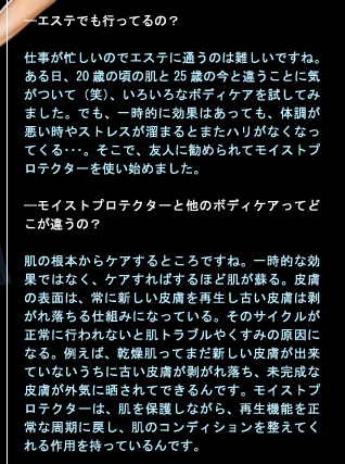 ——エステでも行ってるの？　 仕事が忙しいのでエステに通うのは難しいですね。ある日、20歳の頃の肌と25歳の今と違うことに気がついて（笑）、いろいろなボディケアを試してみました。でも、一時的に効果はあっても、体調が悪い時やストレスが溜まるとまたハリがなくなってくる・・・。そこで、友人に勧められて「@fib.モイストプロテクター」を使い始めました。　——「@fib.モイストプロテクター」と他のボディケアってどこが違うの？　肌の根本からケアするところですね。一時的な効果ではなく、ケアすればするほど肌が蘇る。皮膚の表面は、常に新しい皮膚を再生し古い皮膚は剥がれ落ちる仕組みになっている。そのサイクルが正常に行われないと肌トラブルやくすみの原因になる。例えば、乾燥肌ってまだ新しい皮膚が出来ていないうちに古い皮膚が剥がれ落ち、未完成な皮膚が外気に晒されてできるんです。@fib.モイストプロテクターは、肌を保護しながら、再生機能を正常な周期に戻し、肌のコンディションを整えてくれる作用を持っているんです。