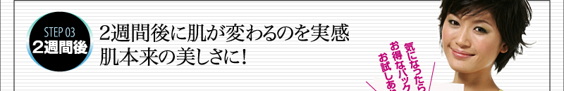 STEP 03　2週間後　2週間後に肌が変わるのを実感　肌本来の美しさに！