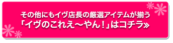 その他にもイヴ店長の厳選アイテムが揃う「イヴのこれえ〜やん！」はコチラ