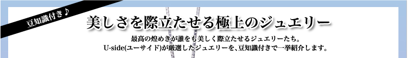 豆知識付き♪　美しさを際立たせる極上のジュエリー　最高の煌めきが誰をも美しく際立たせるジュエリーたち。ユーサイドウーマン-UsideWomanが厳選したジュエリーを、豆知識付きで一挙紹介します。