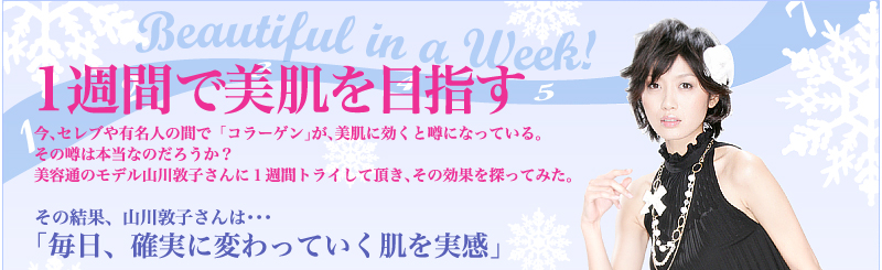 Beautiful in a Week!1週間で美肌を目指す 今、セレブや有名人の間で「コラーゲン」が、美肌に効くと噂になっている。 その噂は本当なのだろうか? 美容通のモデル山川敦子さんに1週間トライして頂き、その効果を探ってみた。 その結果、山川敦子さんは・・・ 「毎日、確実に変わっていく肌を実感」