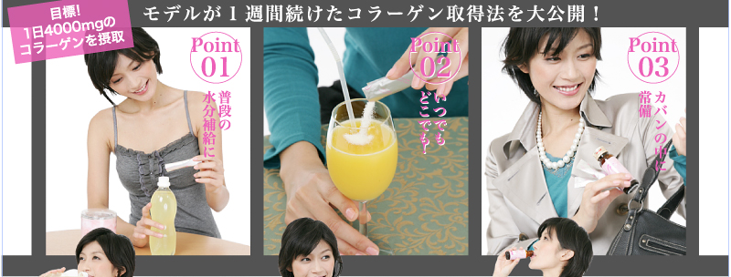 目標!1日4000mgのコラーゲンを摂取 モデルが1週間続けたコラーゲン取得法を大公開!Point 01 普段の水分補給に Point 02 いつでもどこでも! Point 03 カバンの中に常備