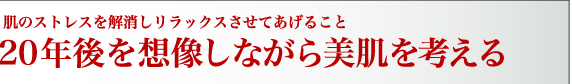 肌のストレスを解消しリラックスさせてあげること  ２０年後を想像しながら美肌を考える