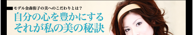モデル金森侑子の美へのこだわりとは？ 自分の心を豊かにする　　　　　　　それが私の美の秘訣