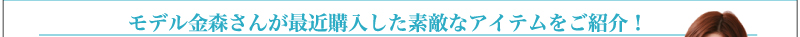 モデル金森さんが最近購入した素敵なアイテムをご紹介！