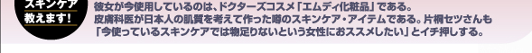 彼女が今使用しているのは、ドクターズコスメ「エムディ化粧品」である。皮膚科医が日本人の肌質を考えて作った噂のスキンケア・アイテムである。片桐セツさんも「今使っているスキンケアでは物足りないという女性におススメしたい」とイチ押しする。