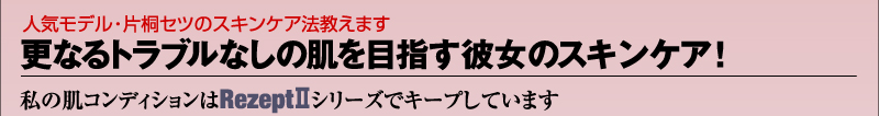 人気モデル・片桐セツのスキンケア法教えます　更なるトラブルなしの肌を目指す彼女のスキンケア！私の肌コンディションはRezept2シリーズでキープしています