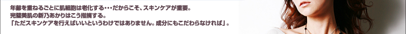 年齢を重ねるごとに肌細胞は老化する・・・だからこそ、スキンケアが重要。完璧美肌の新乃あかりはこう指摘する。「ただスキンケアを行えばいいというわけではありません。成分にもこだわらなければ」。