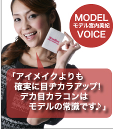 MODEL VOICE モデル宮内美妃 「アイメイクよりも確実に目ヂカラアップ!デカ目カラコンはモデルの常識です♪」