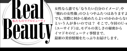 私たちのリアルビューティー　女性なら誰でも「なりたい自分のイメージ」や
「憧れの女性像」のひとつやふたつはありますよね。でも、実際に何から始めたらよいのかわからない
という人が多いのでは？ そこで、今回のユーサイドウーマン-UsideWomanは、モデルの美しさの秘密から
イマドキのビューティ事情まで、最新の美容情報をたっぷりお届けします。