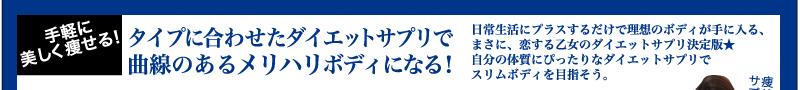 手軽に美しく痩せる！　タイプに合わせたダイエットサプリで曲線のあるメリハリボディになる！　日常生活にプラスするだけで理想のボディが手に入る、まさに、恋する乙女のダイエットサプリ決定版★　自分の体質にぴったりなダイエットサプリでスリムボディを目指そう。