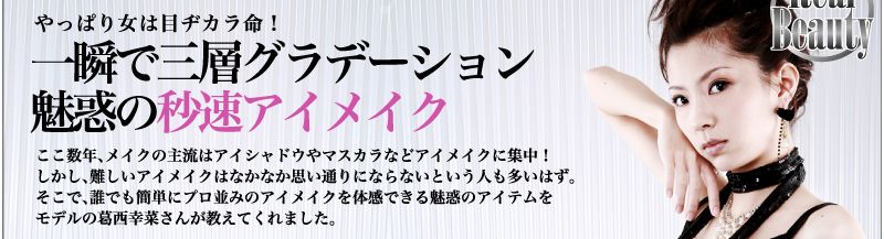 やっぱり女は目ヂカラ命！　一瞬で三層グラデーション　魅惑の秒速アイメイク　ここ数年、メイクの主流はアイシャドウやマスカラなどアイメイクに集中！　しかし、難しいアイメイクはなかなか思い通りにならないという人も多いはず。そこで、誰でも簡単にプロ並みのアイメイクを体感できる魅惑のアイテムをモデルの葛西幸菜さんが教えてくれました。