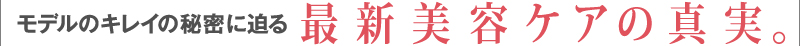 モデルのキレイの秘密に迫る　最新美容ケアの真実。