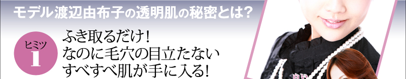 モデル渡辺由布子の透明肌の秘密とは？　ヒミツ１　ふき取るだけ！なのに毛穴の目立たない　すべすべ肌が手に入る！