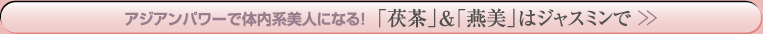 アジアンパワーで体内系美人になる！「茯茶」＆「燕美」はジャスミンで＞＞