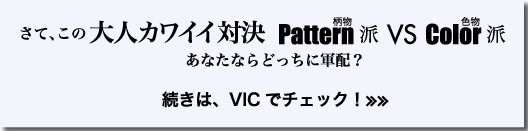 さて、この　大人カワイイ対決 Pattern派　VS　 Color派 あなたならどっちに軍配？　続きは、VICでチェック！≫≫