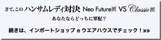 さて、この　ハンサムレディ対決　Neo Future派　VS　Classic派　あなたならどっちに軍配？　続きは、インポートショップ　eウエアハウスでチェック！≫≫