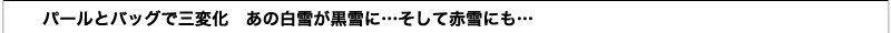 パールとバッグで三変化 
 あの白雪が黒雪に…そして赤雪にも…