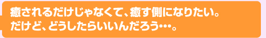 癒されるだけじゃなくて、癒す側になりたい。だけど、どうしたらいいんだろう…