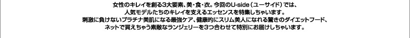 女性のキレイを創る3大要素、美・食・衣。今回のユーサイドウーマン-UsideWomanでは、人気モデルたちのキレイを支えるエッセンスを特集しちゃいます。刺激に負けないプラチナ美肌になる最強ケア、健康的にスリム美人になれる驚きのダイエットフード、ネットで買えちゃう素敵なランジェリーを3つ合わせて特別にお届けしちゃいます。