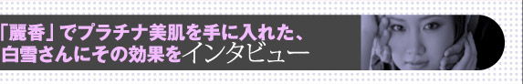 「麗香」でプラチナ美肌を手に入れた、白雪さんにその効果をインタビュー