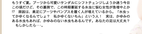 もうすぐ夏。ブーツから可愛いサンダルにシフトチェンジしようか迷う今日この頃だけど、その裏側で、この時期蔓延する水虫に悩む女性が急増中とか!?　原因は、素足にブーツやパンプスを履く人が増えているから。「瑞・獅チてかゆくなるんでしょ？　私かゆくないもん」という人！　実は、かゆみのある水虫もあれば、かゆみのない水虫もあるんです。あなたの足は大丈夫？　もしかしたら・・・。