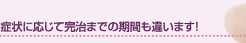 症状に応じて完治までの期間も違います！
