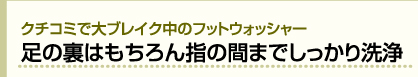 クチコミで大ブレイク中のフットウォッシャー 足の裏はもちろん指の間までしっかり洗浄
