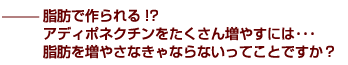 ——脂肪で作られる!?　アディポネクチンをたくさん増やすには・・・　脂肪を増やさなきゃならないってことですか？