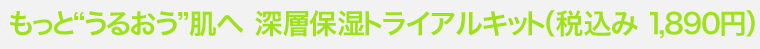 もっとうるおう肌へ　深層保湿トライアルキット（1,890円）