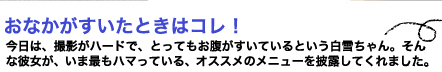 夜　おなかがすいたときはコレ！今日は、撮影がハードで、とってもお腹がすいているという白雪ちゃん。そんな彼女が、いま最もハマっている、オススメのメニューを披露してくれました。